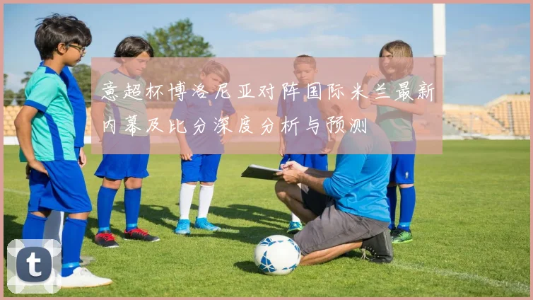 意超杯博洛尼亚对阵国际米兰最新内幕及比分深度分析与预测