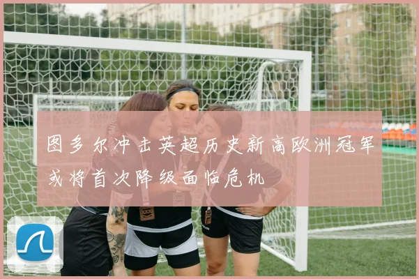 图多尔冲击英超历史新高欧洲冠军或将首次降级面临危机